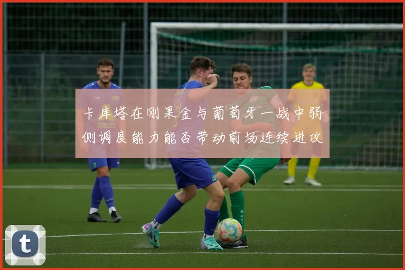 卡库塔在刚果金与葡萄牙一战中弱侧调度能力能否带动前场连续进攻