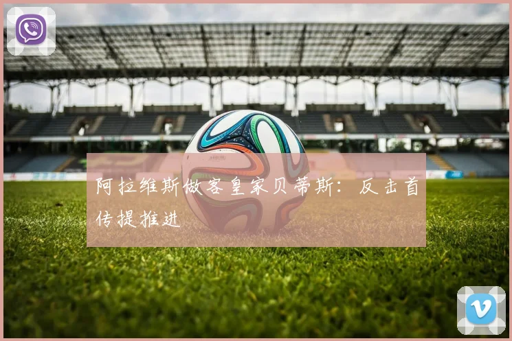 阿拉维斯做客皇家贝蒂斯：反击首传提推进