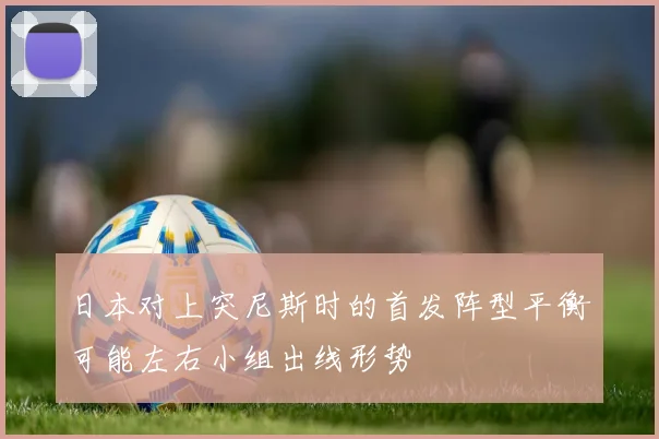 日本对上突尼斯时的首发阵型平衡可能左右小组出线形势