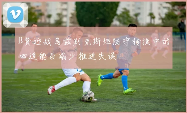 B费迎战乌兹别克斯坦防守转换中的回追能否减少推进失误