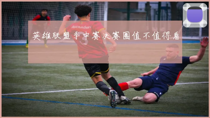 英雄联盟季中赛决赛圈值不值得看
