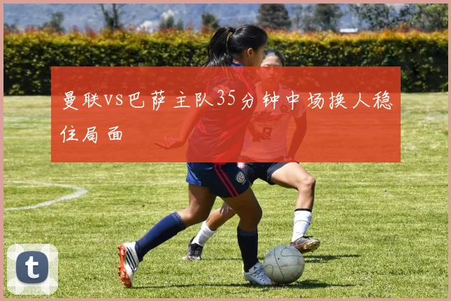 曼联vs巴萨主队35分钟中场换人稳住局面