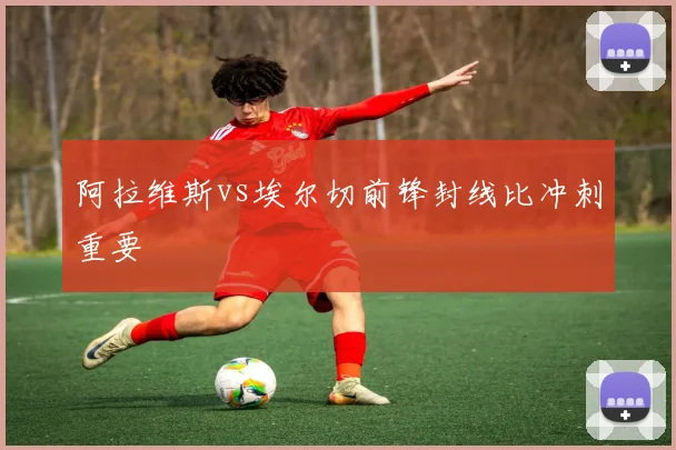阿拉维斯vs埃尔切前锋封线比冲刺重要