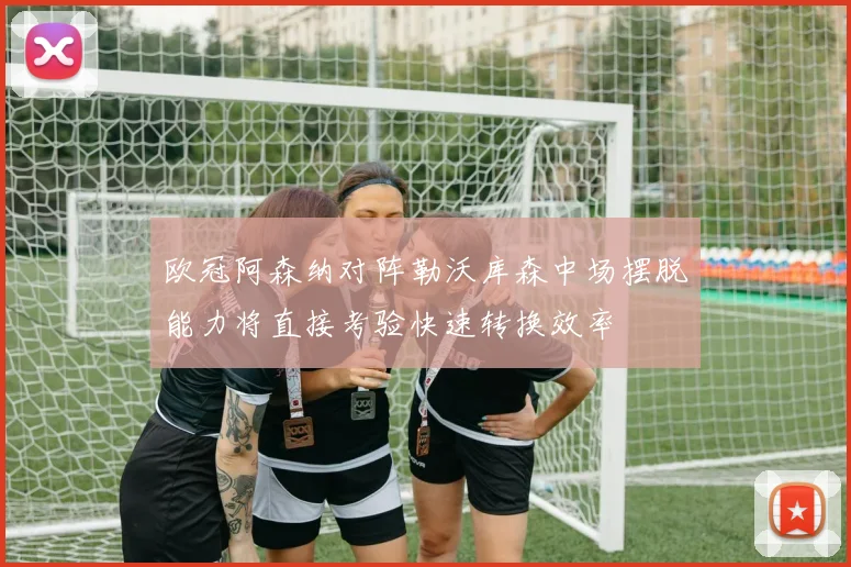 欧冠阿森纳对阵勒沃库森中场摆脱能力将直接考验快速转换效率