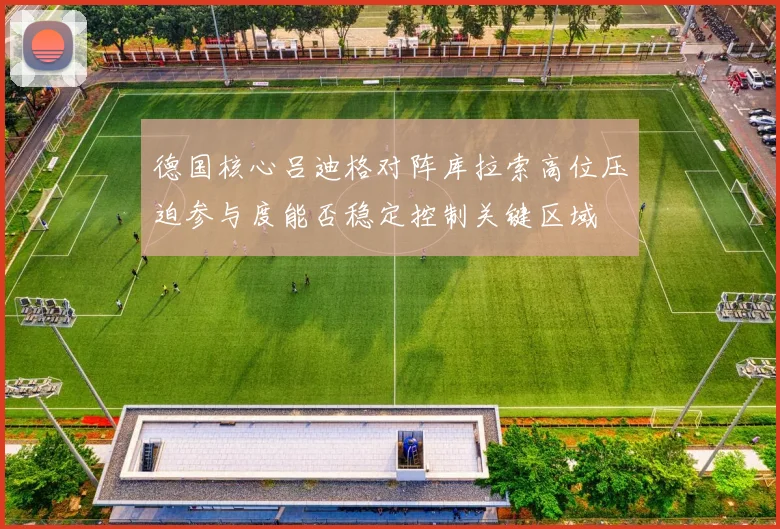 德国核心吕迪格对阵库拉索高位压迫参与度能否稳定控制关键区域
