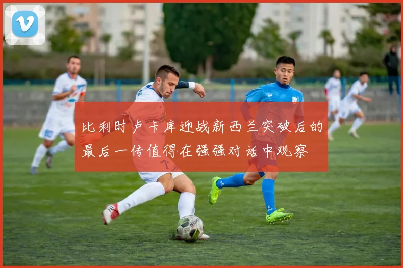 比利时卢卡库迎战新西兰突破后的最后一传值得在强强对话中观察