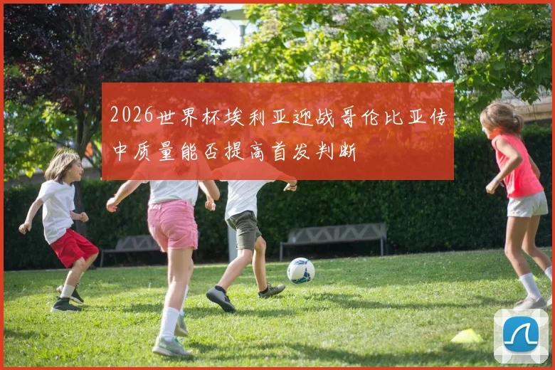 2026世界杯埃利亚迎战哥伦比亚传中质量能否提高首发判断