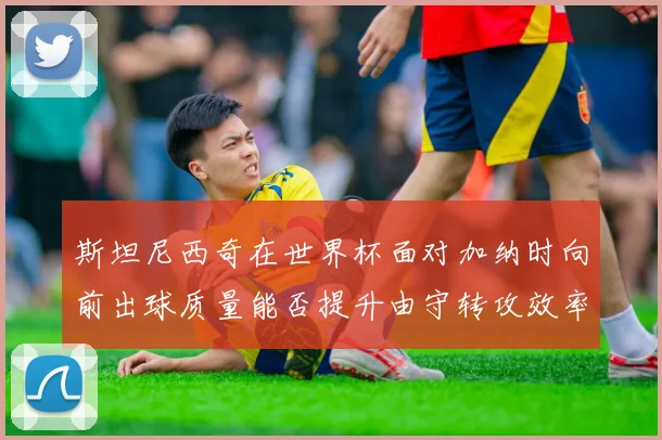 斯坦尼西奇在世界杯面对加纳时向前出球质量能否提升由守转攻效率